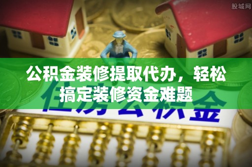 江北公积金装修提取代办，轻松搞定装修资金难题