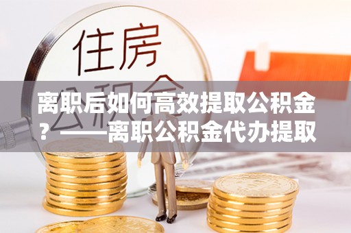 江北离职后如何高效提取公积金？——离职公积金代办提取全流程解析