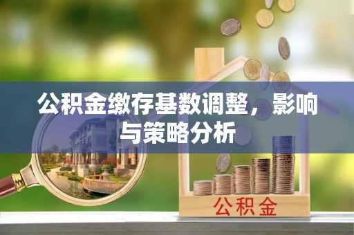 江北公积金缴存基数调整，影响与策略分析