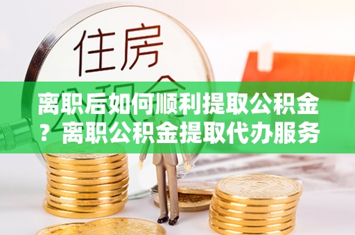 江北离职后如何顺利提取公积金？离职公积金提取代办服务帮你搞定！