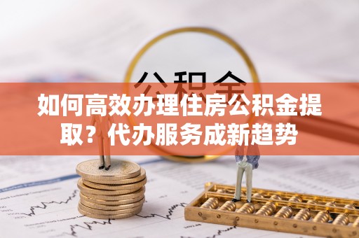 江北如何高效办理住房公积金提取？代办服务成新趋势