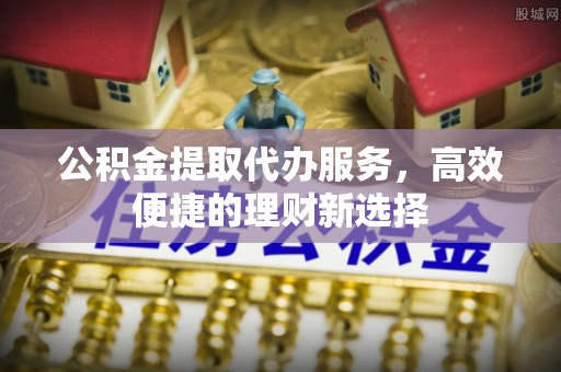 江北公积金提取代办服务，高效便捷的理财新选择