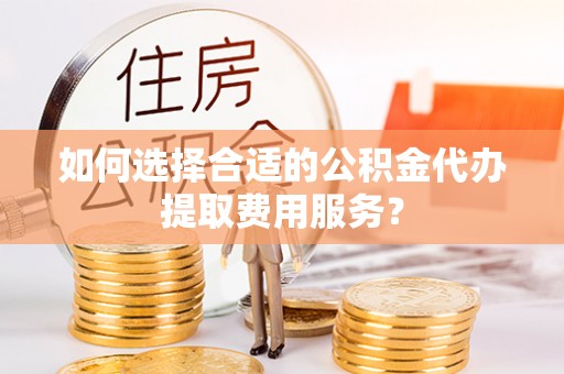 江北如何选择合适的公积金代办提取费用服务？