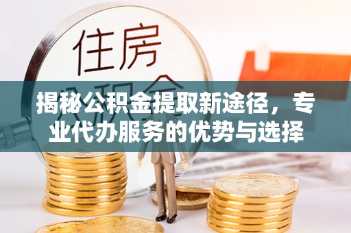 江北揭秘公积金提取新途径，专业代办服务的优势与选择