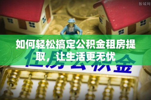 江北如何轻松搞定公积金租房提取，让生活更无忧