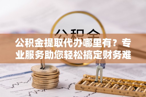 江北公积金提取代办哪里有？专业服务助您轻松搞定财务难题