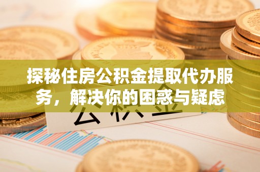 江北探秘住房公积金提取代办服务，解决你的困惑与疑虑