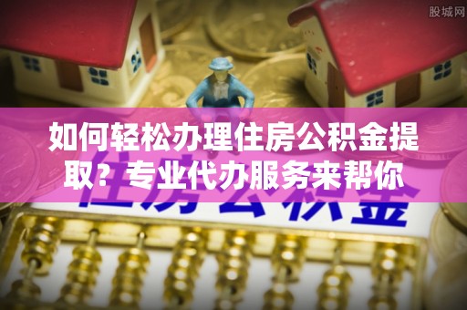 江北如何轻松办理住房公积金提取？专业代办服务来帮你