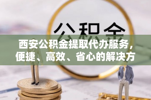 江北西安公积金提取代办服务，便捷、高效、省心的解决方案