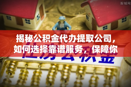 江北揭秘公积金代办提取公司，如何选择靠谱服务，保障你的资金安全