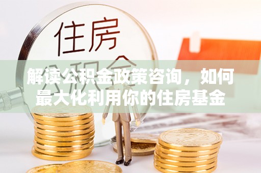 江北解读公积金政策咨询，如何最大化利用你的住房基金