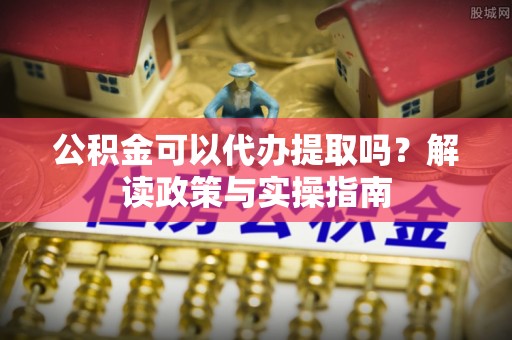 江北公积金可以代办提取吗？解读政策与实操指南