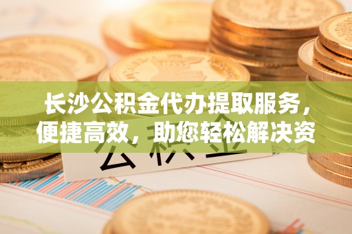 江北长沙公积金代办提取服务，便捷高效，助您轻松解决资金需求