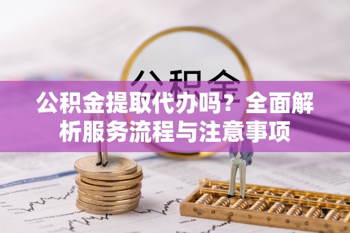 江北公积金提取代办吗？全面解析服务流程与注意事项