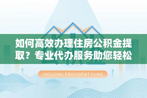 江北如何高效办理住房公积金提取？专业代办服务助您轻松搞定
