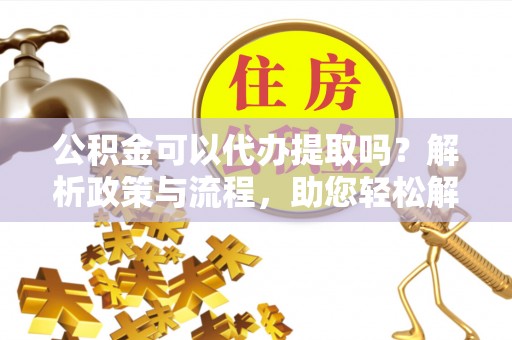 江北公积金可以代办提取吗？解析政策与流程，助您轻松解决疑问