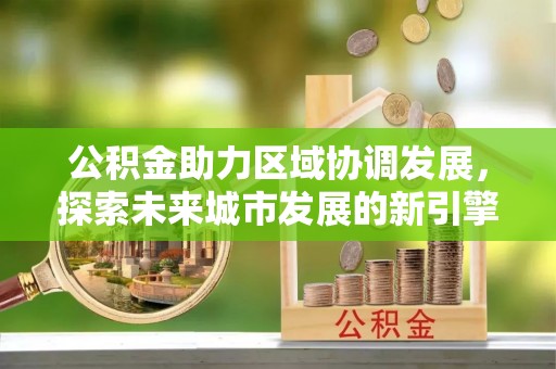 江北公积金助力区域协调发展，探索未来城市发展的新引擎