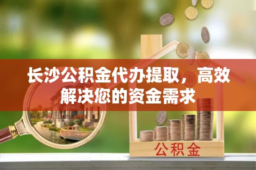 江北长沙公积金代办提取，高效解决您的资金需求