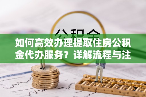江北如何高效办理提取住房公积金代办服务？详解流程与注意事项