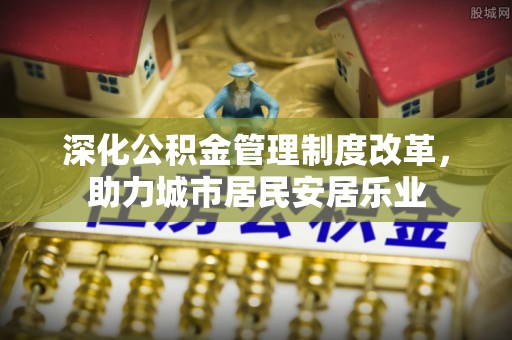 江北深化公积金管理制度改革，助力城市居民安居乐业