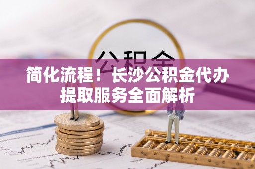 江北简化流程！长沙公积金代办提取服务全面解析