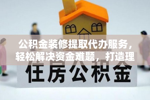 江北公积金装修提取代办服务，轻松解决资金难题，打造理想家居